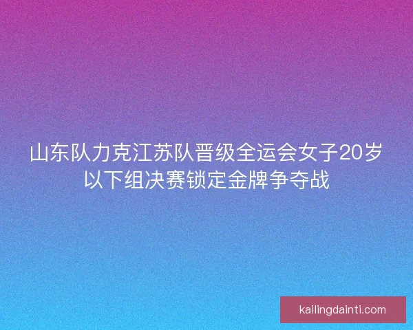 山东队力克江苏队晋级全运会女子20岁以下组决赛锁定金牌争夺战 山东队力克江苏队晋级全运会女子20岁以下组决赛锁定金牌争夺战