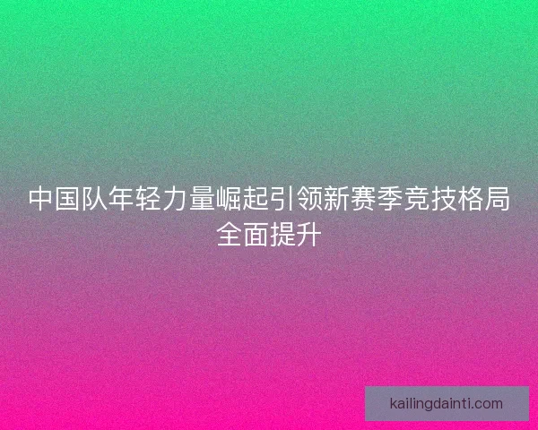 中国队年轻力量崛起引领新赛季竞技格局全面提升