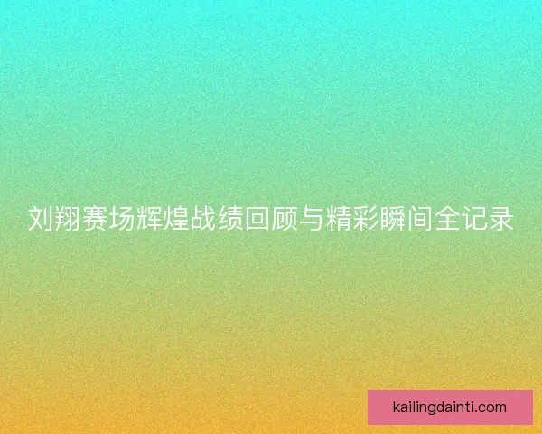 刘翔赛场辉煌战绩回顾与精彩瞬间全记录