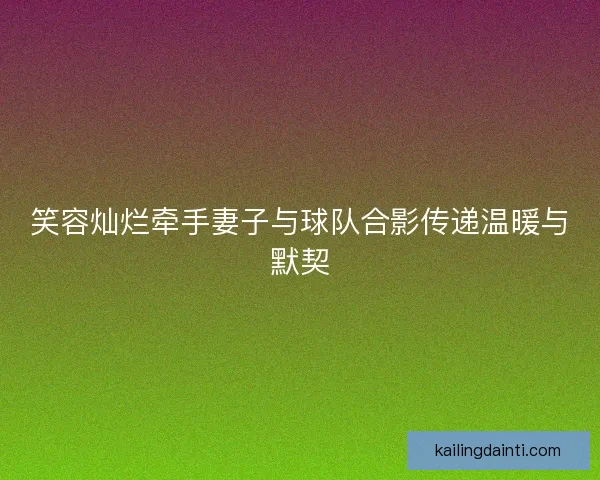 笑容灿烂牵手妻子与球队合影传递温暖与默契