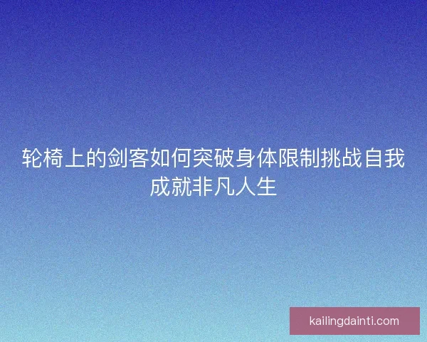 轮椅上的剑客如何突破身体限制挑战自我成就非凡人生